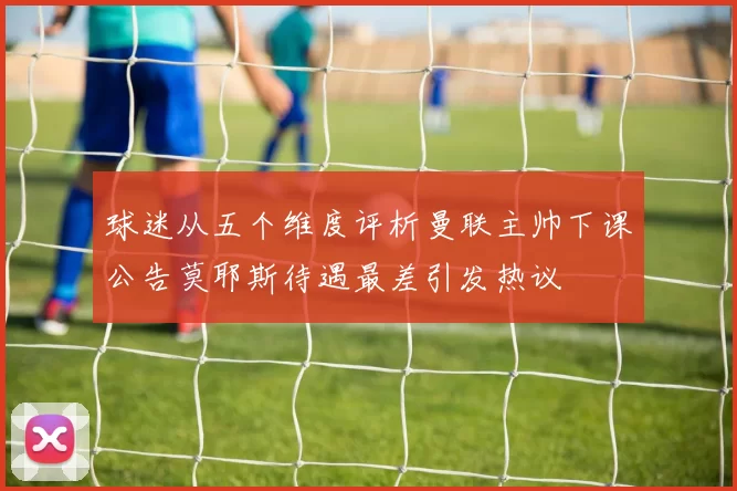 球迷从五个维度评析曼联主帅下课公告莫耶斯待遇最差引发热议
