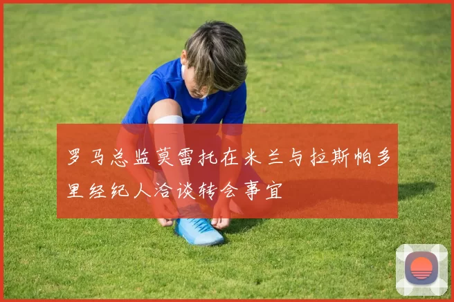 罗马总监莫雷托在米兰与拉斯帕多里经纪人洽谈转会事宜