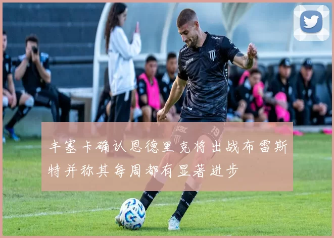 丰塞卡确认恩德里克将出战布雷斯特并称其每周都有显著进步