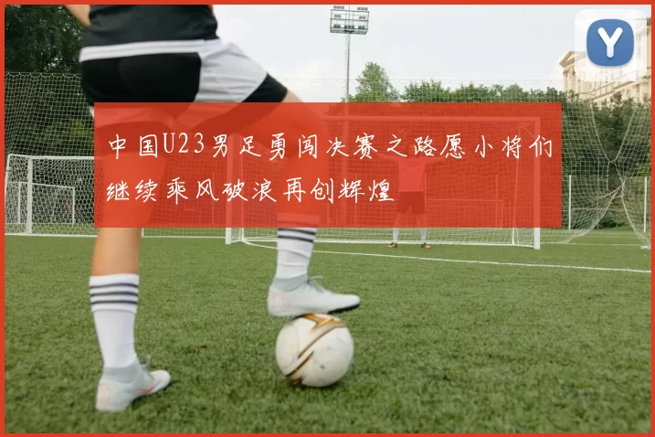 中国U23男足勇闯决赛之路愿小将们继续乘风破浪再创辉煌