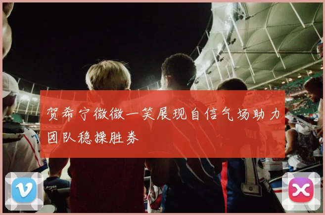 贺希宁微微一笑展现自信气场助力团队稳操胜券