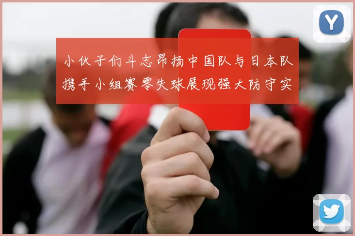 小伙子们斗志昂扬中国队与日本队携手小组赛零失球展现强大防守实力