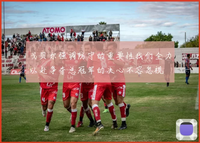 戈贝尔强调防守的重要性我们全力以赴争夺总冠军的决心不容忽视